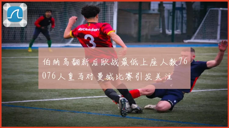 伯纳乌翻新后欧战最低上座人数76076人皇马对曼城比赛引发关注