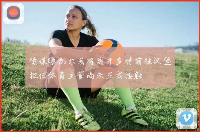 德媒曝凯尔或将离开多特前往汉堡担任体育主管尚未正式接触