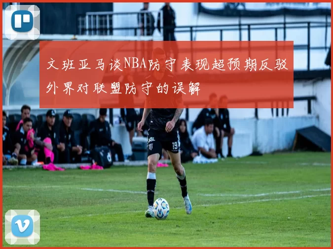 文班亚马谈NBA防守表现超预期反驳外界对联盟防守的误解