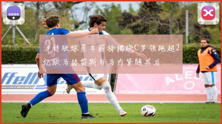 沙特联球员年薪榜揭晓C罗领跑超2亿欧马赫雷斯与马内紧随其后