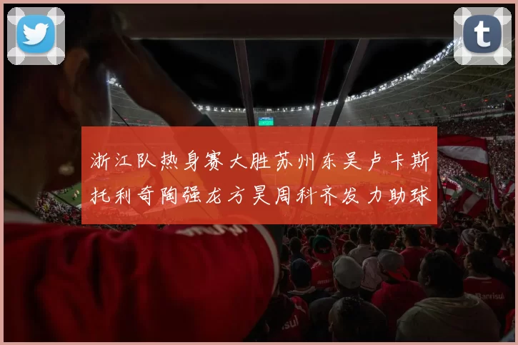 浙江队热身赛大胜苏州东吴卢卡斯托利奇陶强龙方昊周科齐发力助球队取胜