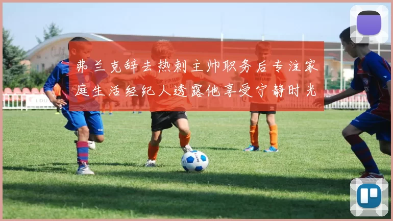 弗兰克辞去热刺主帅职务后专注家庭生活经纪人透露他享受宁静时光