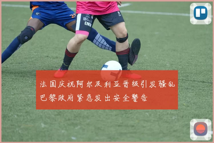 法国庆祝阿尔及利亚晋级引发骚乱巴黎政府紧急发出安全警告
