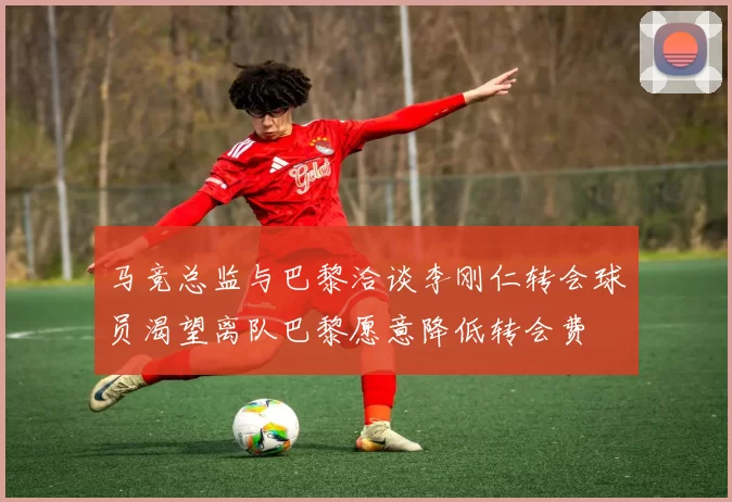 马竞总监与巴黎洽谈李刚仁转会球员渴望离队巴黎愿意降低转会费