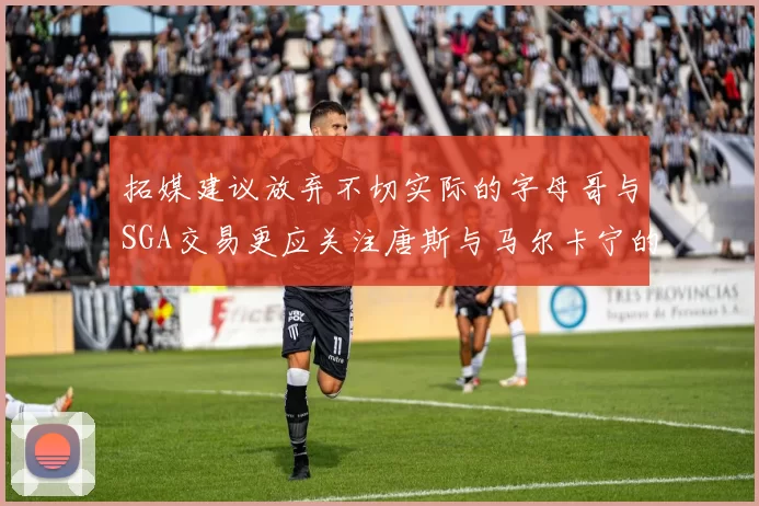 拓媒建议放弃不切实际的字母哥与SGA交易更应关注唐斯与马尔卡宁的潜力