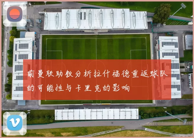 前曼联助教分析拉什福德重返球队的可能性与卡里克的影响