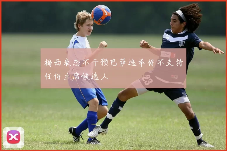 梅西表态不干预巴萨选举将不支持任何主席候选人