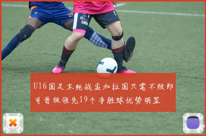 U16国足末轮战孟加拉国只需不败即可晋级领先19个净胜球优势明显