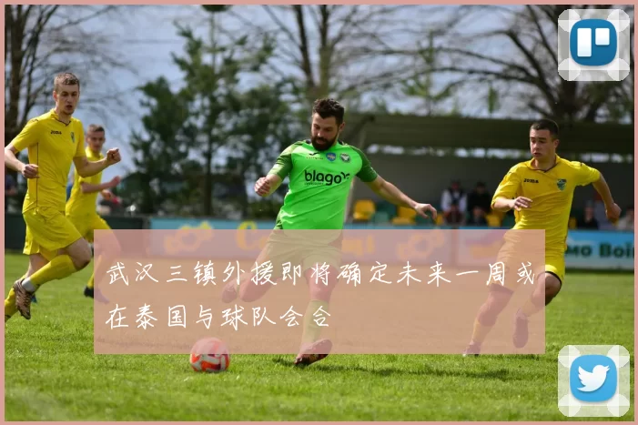 武汉三镇外援即将确定未来一周或在泰国与球队会合