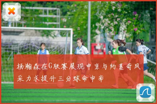 杨瀚森在G联赛展现申京与约基奇风采力求提升三分球命中率