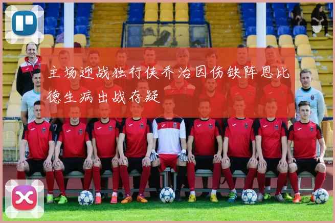 主场迎战独行侠乔治因伤缺阵恩比德生病出战存疑