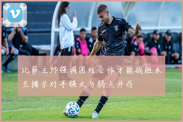 比萨主帅强调团结合作才能战胜米兰揭示对手强大与弱点并存