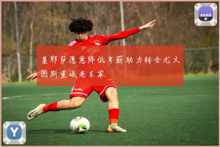 基耶萨愿意降低年薪助力转会尤文图斯重返老东家