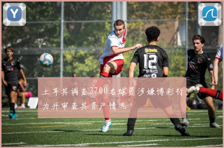 土耳其调查3700名球员涉嫌博彩行为并审查其资产情况