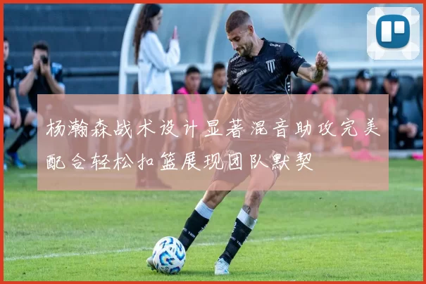 杨瀚森战术设计显著混音助攻完美配合轻松扣篮展现团队默契