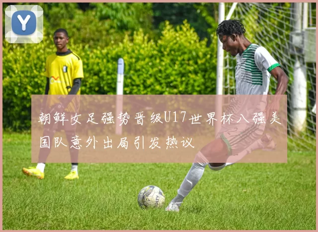 朝鲜女足强势晋级U17世界杯八强美国队意外出局引发热议