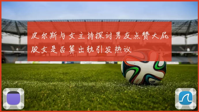 皮尔斯与女主持探讨男友点赞大屁股女是否算出轨引发热议